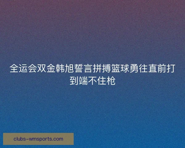 全运会双金韩旭誓言拼搏篮球勇往直前打到端不住枪