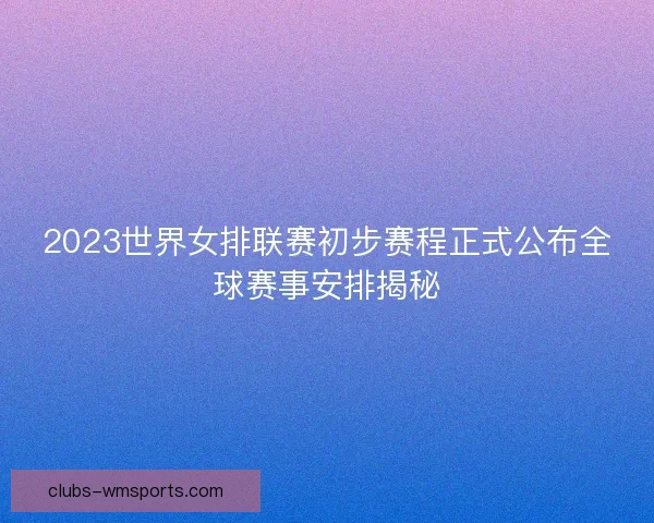 2023世界女排联赛初步赛程正式公布全球赛事安排揭秘