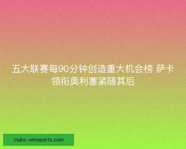 五大联赛每90分钟创造重大机会榜 萨卡领衔奥利塞紧随其后